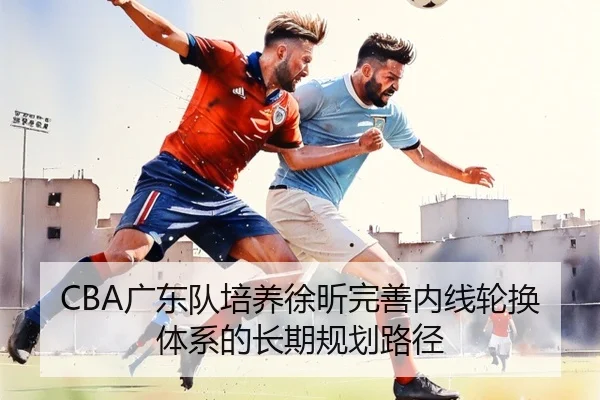 CBA广东队培养徐昕完善内线轮换体系的长期规划路径 | kaiyun