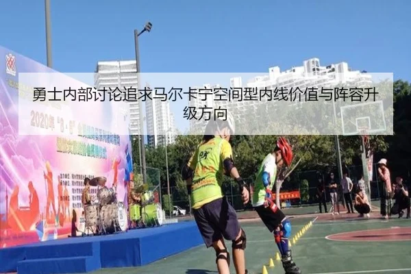 勇士内部讨论追求马尔卡宁空间型内线价值与阵容升级方向 | kaiyun
