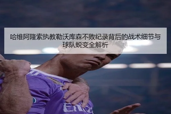 哈维阿隆索执教勒沃库森不败纪录背后的战术细节与球队蜕变全解析 - kaiyun