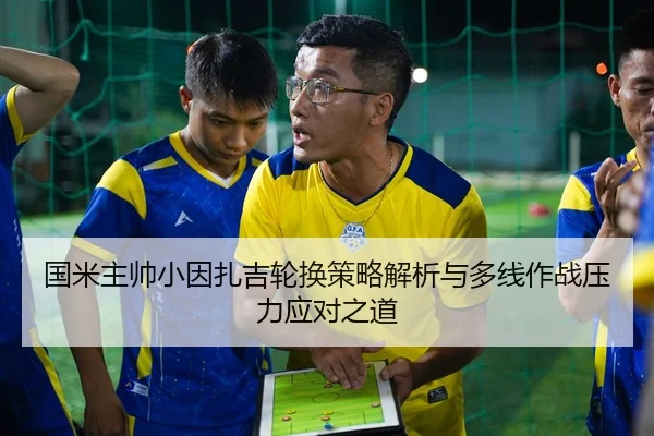 国米主帅小因扎吉轮换策略解析与多线作战压力应对之道（kaiyun）