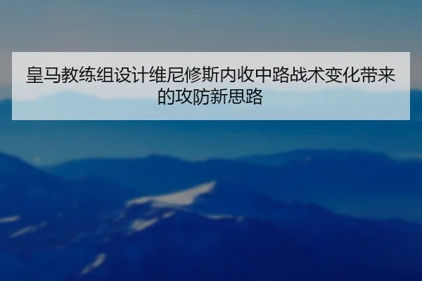 皇马教练组设计维尼修斯内收中路战术变化带来的攻防新思路（kaiyun）