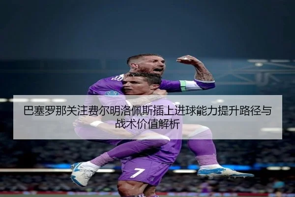 巴塞罗那关注费尔明洛佩斯插上进球能力提升路径与战术价值解析（kaiyun）