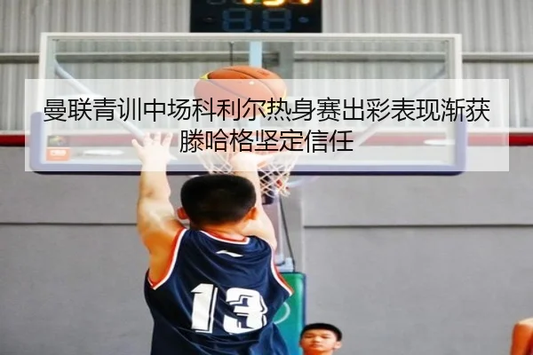 曼联青训中场科利尔热身赛出彩表现渐获滕哈格坚定信任（kaiyun）