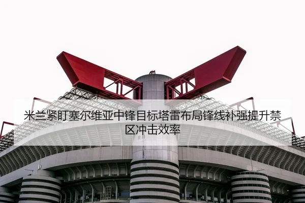 米兰紧盯塞尔维亚中锋目标塔雷布局锋线补强提升禁区冲击效率（kaiyun）